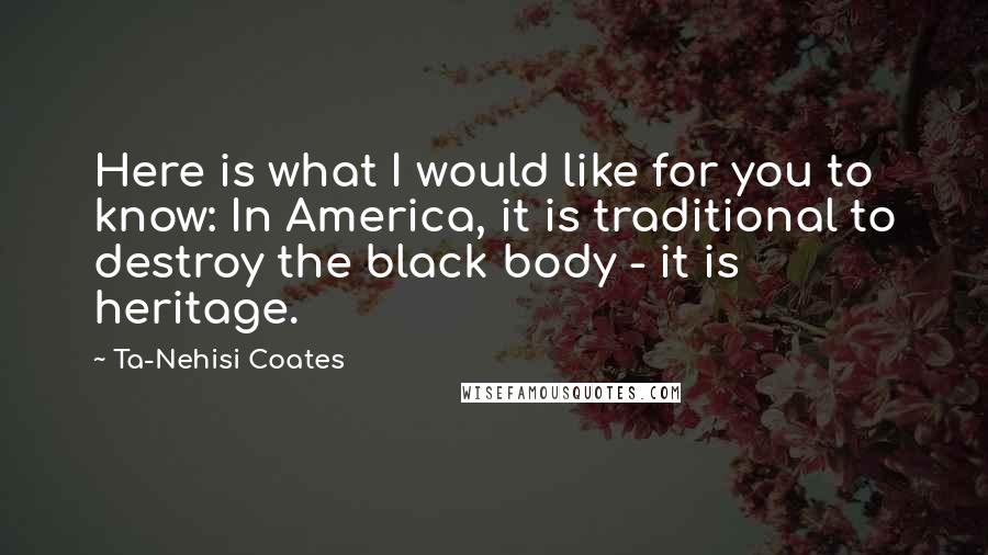 Ta-Nehisi Coates Quotes: Here is what I would like for you to know: In America, it is traditional to destroy the black body - it is heritage.