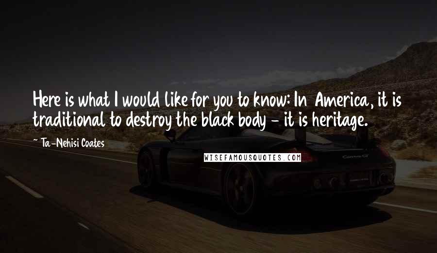 Ta-Nehisi Coates Quotes: Here is what I would like for you to know: In America, it is traditional to destroy the black body - it is heritage.