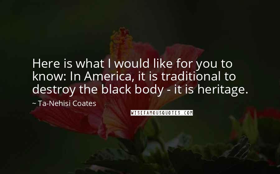 Ta-Nehisi Coates Quotes: Here is what I would like for you to know: In America, it is traditional to destroy the black body - it is heritage.