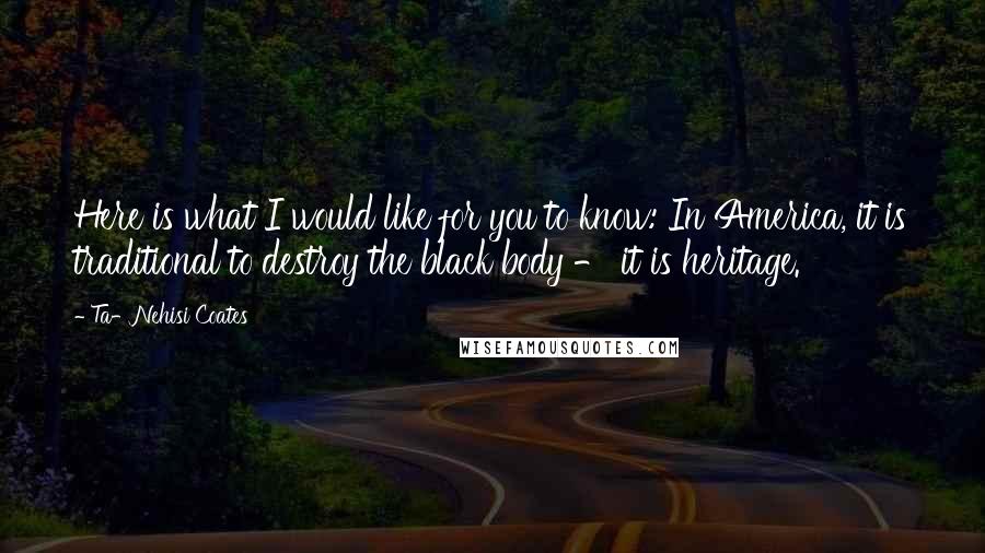 Ta-Nehisi Coates Quotes: Here is what I would like for you to know: In America, it is traditional to destroy the black body - it is heritage.