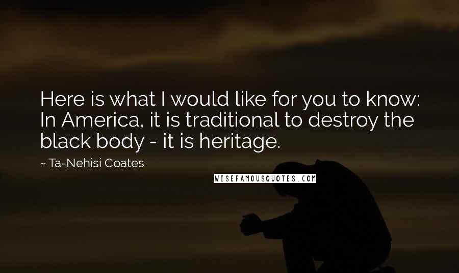 Ta-Nehisi Coates Quotes: Here is what I would like for you to know: In America, it is traditional to destroy the black body - it is heritage.