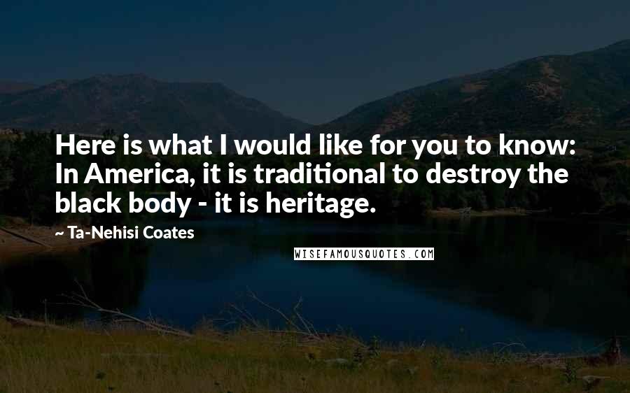 Ta-Nehisi Coates Quotes: Here is what I would like for you to know: In America, it is traditional to destroy the black body - it is heritage.