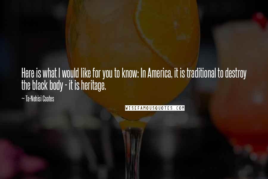 Ta-Nehisi Coates Quotes: Here is what I would like for you to know: In America, it is traditional to destroy the black body - it is heritage.