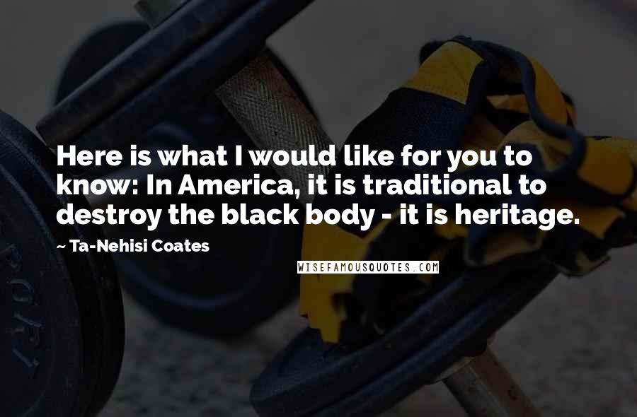 Ta-Nehisi Coates Quotes: Here is what I would like for you to know: In America, it is traditional to destroy the black body - it is heritage.