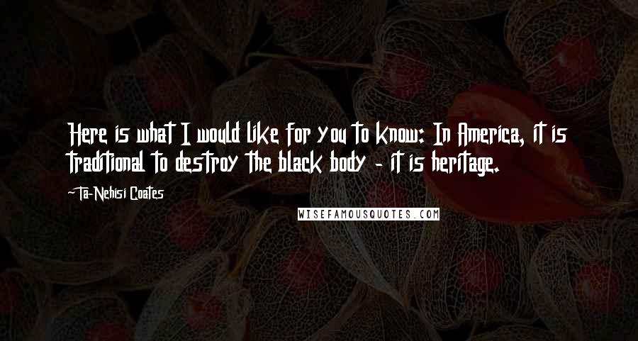 Ta-Nehisi Coates Quotes: Here is what I would like for you to know: In America, it is traditional to destroy the black body - it is heritage.