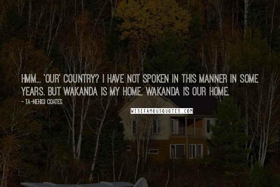 Ta-Nehisi Coates Quotes: Hmm... 'our' country? I have not spoken in this manner in some years. But Wakanda is my home. Wakanda is our home.