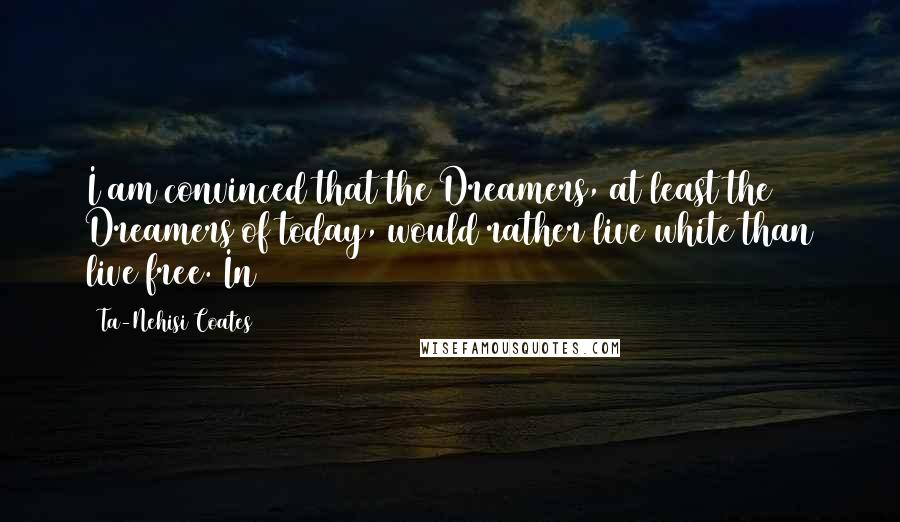 Ta-Nehisi Coates Quotes: I am convinced that the Dreamers, at least the Dreamers of today, would rather live white than live free. In