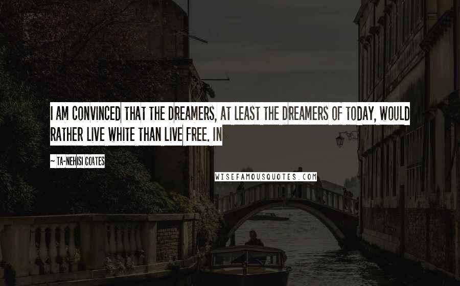 Ta-Nehisi Coates Quotes: I am convinced that the Dreamers, at least the Dreamers of today, would rather live white than live free. In