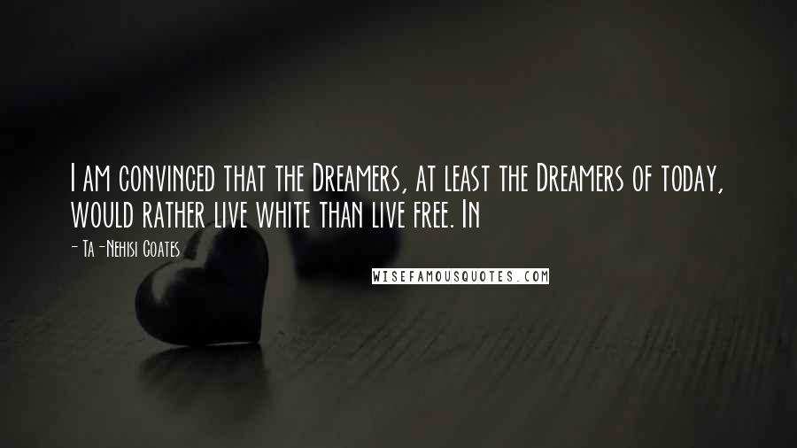Ta-Nehisi Coates Quotes: I am convinced that the Dreamers, at least the Dreamers of today, would rather live white than live free. In