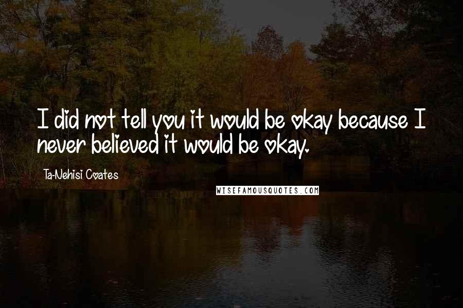 Ta-Nehisi Coates Quotes: I did not tell you it would be okay because I never believed it would be okay.