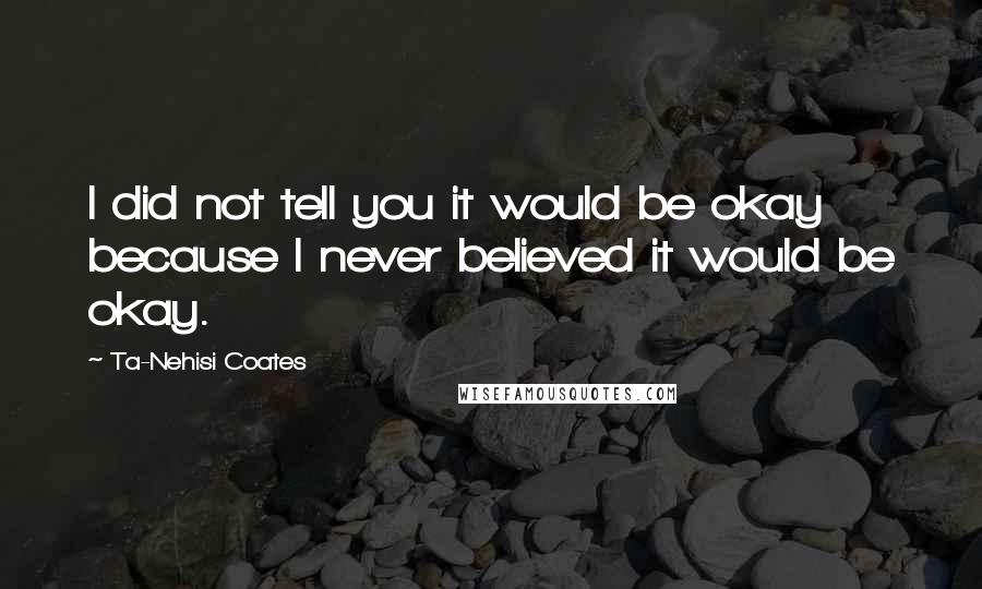 Ta-Nehisi Coates Quotes: I did not tell you it would be okay because I never believed it would be okay.