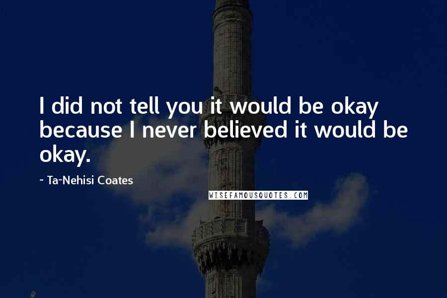 Ta-Nehisi Coates Quotes: I did not tell you it would be okay because I never believed it would be okay.