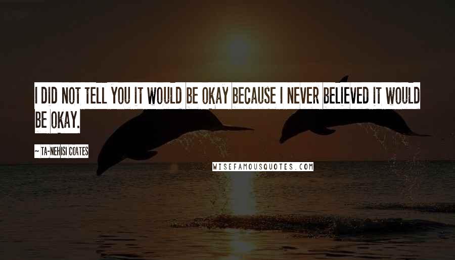 Ta-Nehisi Coates Quotes: I did not tell you it would be okay because I never believed it would be okay.