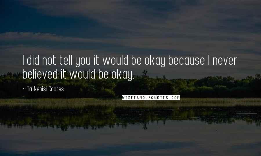 Ta-Nehisi Coates Quotes: I did not tell you it would be okay because I never believed it would be okay.