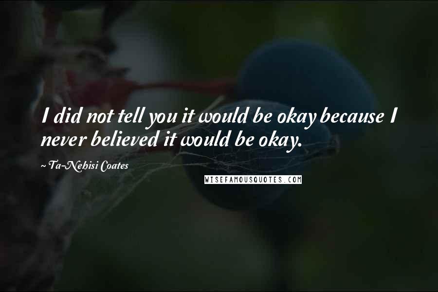 Ta-Nehisi Coates Quotes: I did not tell you it would be okay because I never believed it would be okay.