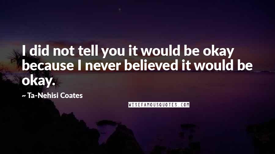 Ta-Nehisi Coates Quotes: I did not tell you it would be okay because I never believed it would be okay.