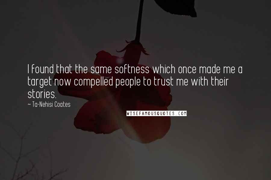 Ta-Nehisi Coates Quotes: I found that the same softness which once made me a target now compelled people to trust me with their stories.