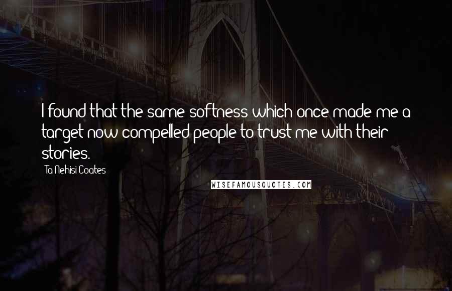 Ta-Nehisi Coates Quotes: I found that the same softness which once made me a target now compelled people to trust me with their stories.