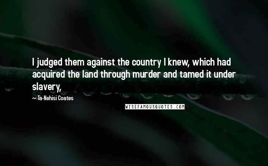 Ta-Nehisi Coates Quotes: I judged them against the country I knew, which had acquired the land through murder and tamed it under slavery,