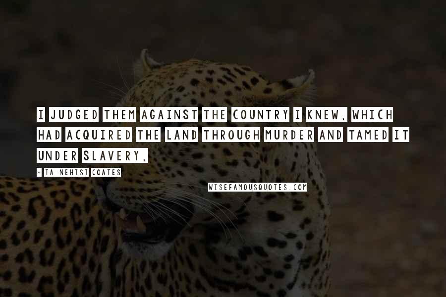 Ta-Nehisi Coates Quotes: I judged them against the country I knew, which had acquired the land through murder and tamed it under slavery,