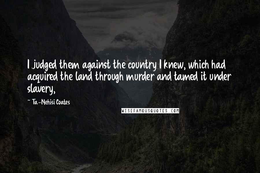 Ta-Nehisi Coates Quotes: I judged them against the country I knew, which had acquired the land through murder and tamed it under slavery,