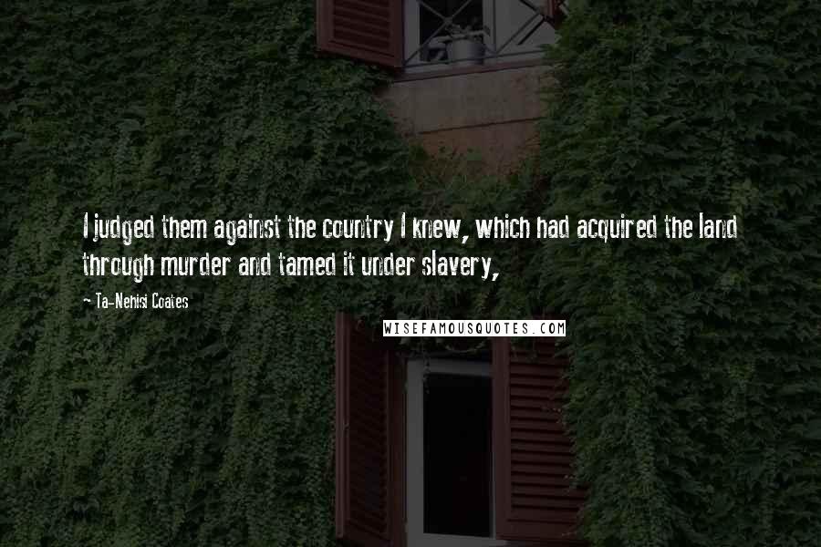 Ta-Nehisi Coates Quotes: I judged them against the country I knew, which had acquired the land through murder and tamed it under slavery,