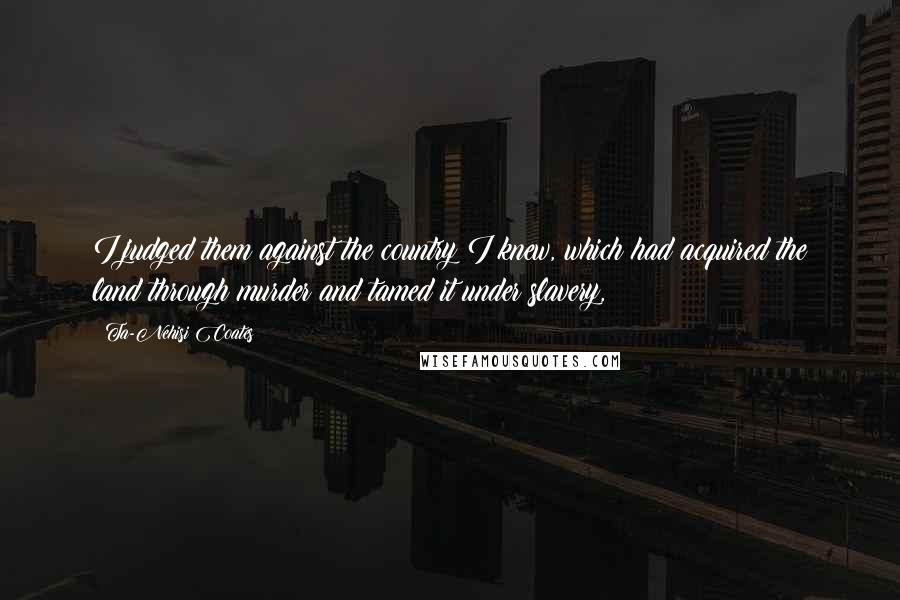 Ta-Nehisi Coates Quotes: I judged them against the country I knew, which had acquired the land through murder and tamed it under slavery,