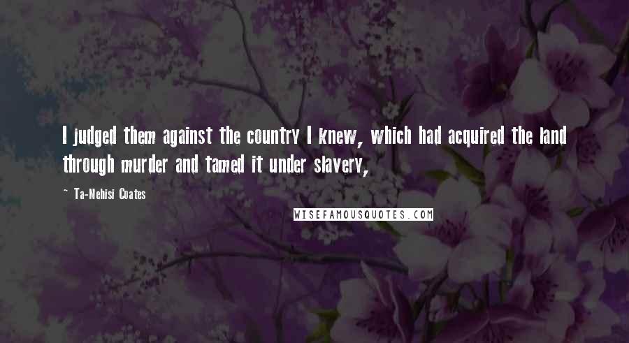 Ta-Nehisi Coates Quotes: I judged them against the country I knew, which had acquired the land through murder and tamed it under slavery,