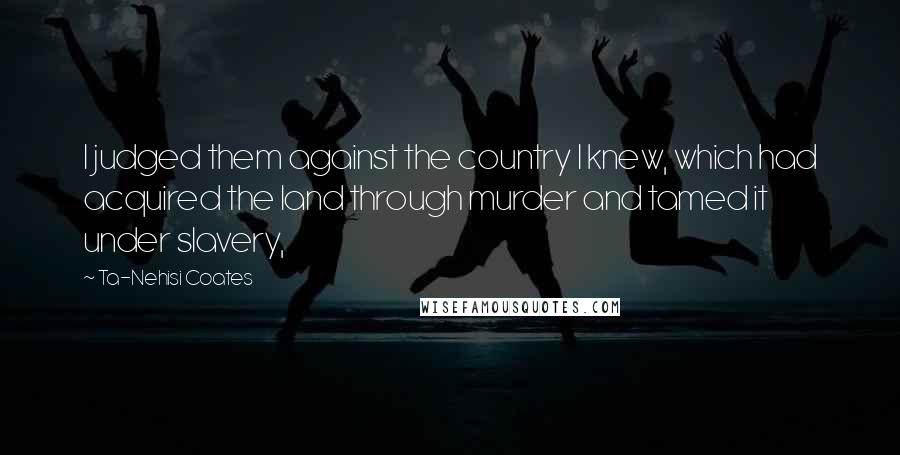 Ta-Nehisi Coates Quotes: I judged them against the country I knew, which had acquired the land through murder and tamed it under slavery,