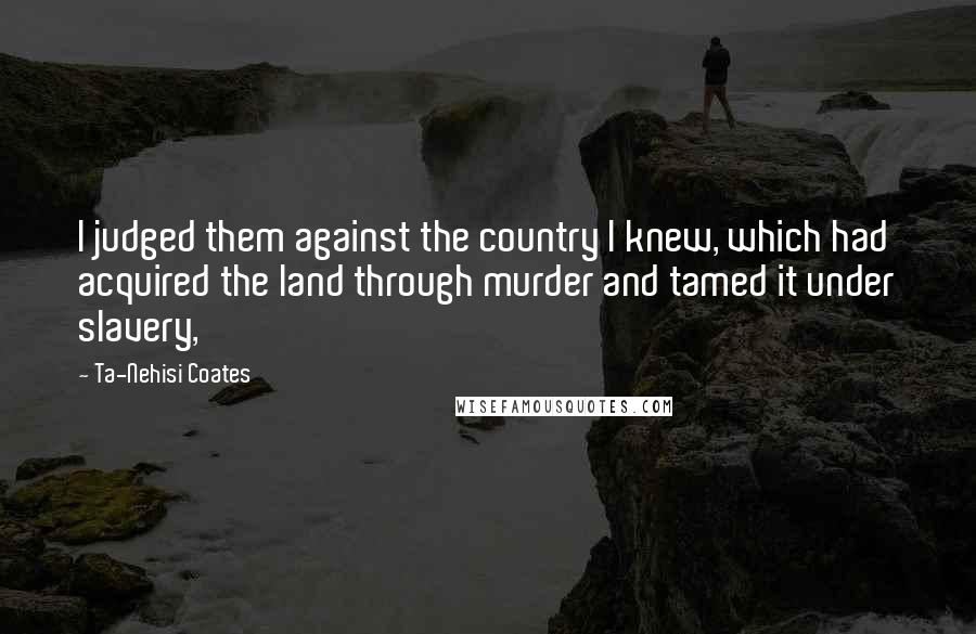 Ta-Nehisi Coates Quotes: I judged them against the country I knew, which had acquired the land through murder and tamed it under slavery,