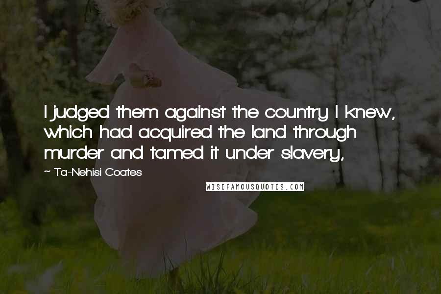 Ta-Nehisi Coates Quotes: I judged them against the country I knew, which had acquired the land through murder and tamed it under slavery,