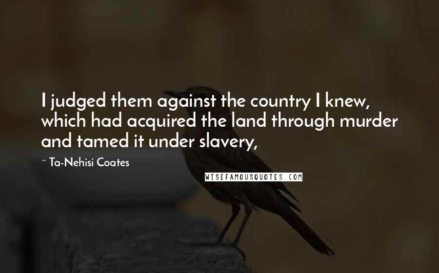 Ta-Nehisi Coates Quotes: I judged them against the country I knew, which had acquired the land through murder and tamed it under slavery,