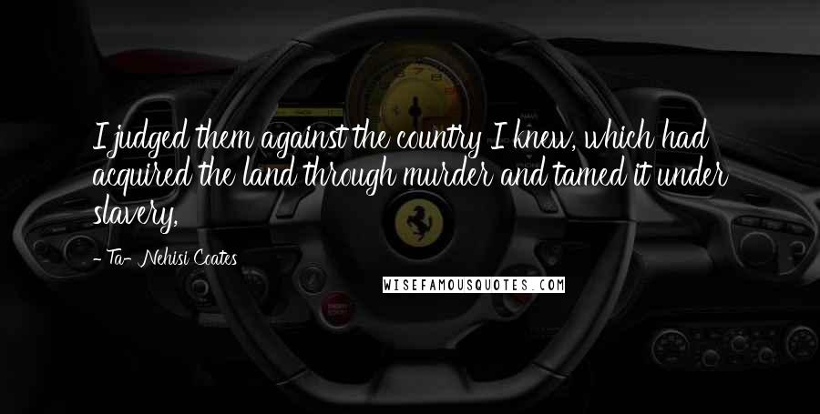 Ta-Nehisi Coates Quotes: I judged them against the country I knew, which had acquired the land through murder and tamed it under slavery,