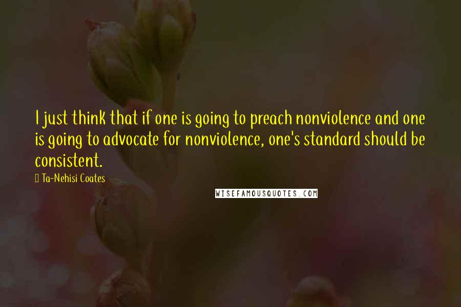 Ta-Nehisi Coates Quotes: I just think that if one is going to preach nonviolence and one is going to advocate for nonviolence, one's standard should be consistent.