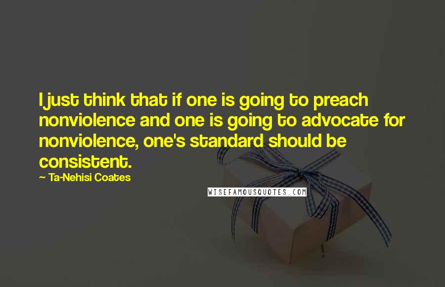 Ta-Nehisi Coates Quotes: I just think that if one is going to preach nonviolence and one is going to advocate for nonviolence, one's standard should be consistent.