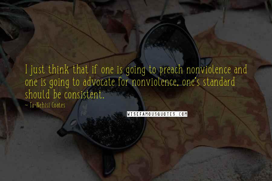 Ta-Nehisi Coates Quotes: I just think that if one is going to preach nonviolence and one is going to advocate for nonviolence, one's standard should be consistent.