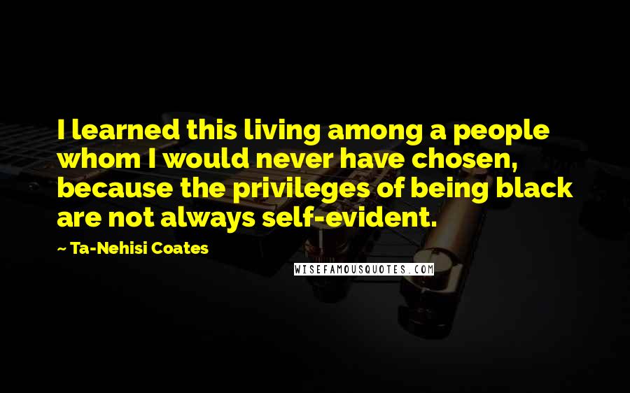 Ta-Nehisi Coates Quotes: I learned this living among a people whom I would never have chosen, because the privileges of being black are not always self-evident.