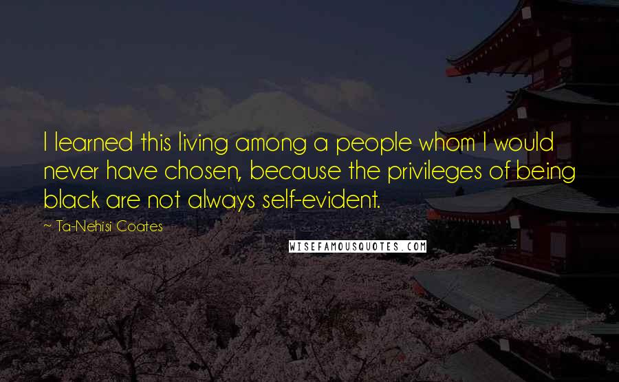 Ta-Nehisi Coates Quotes: I learned this living among a people whom I would never have chosen, because the privileges of being black are not always self-evident.