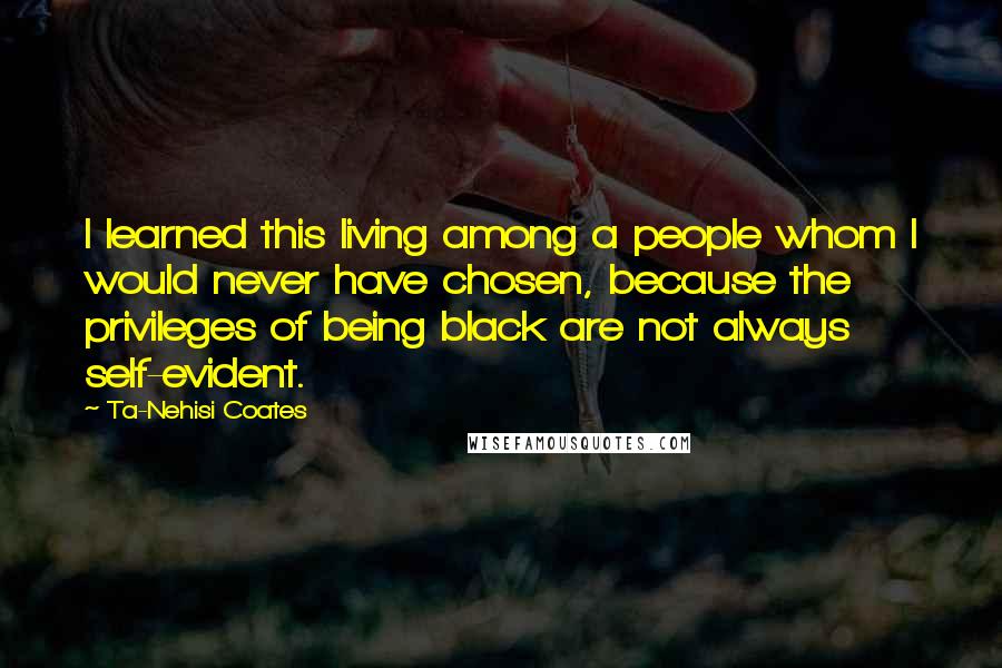 Ta-Nehisi Coates Quotes: I learned this living among a people whom I would never have chosen, because the privileges of being black are not always self-evident.