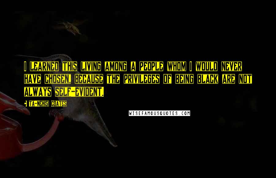 Ta-Nehisi Coates Quotes: I learned this living among a people whom I would never have chosen, because the privileges of being black are not always self-evident.