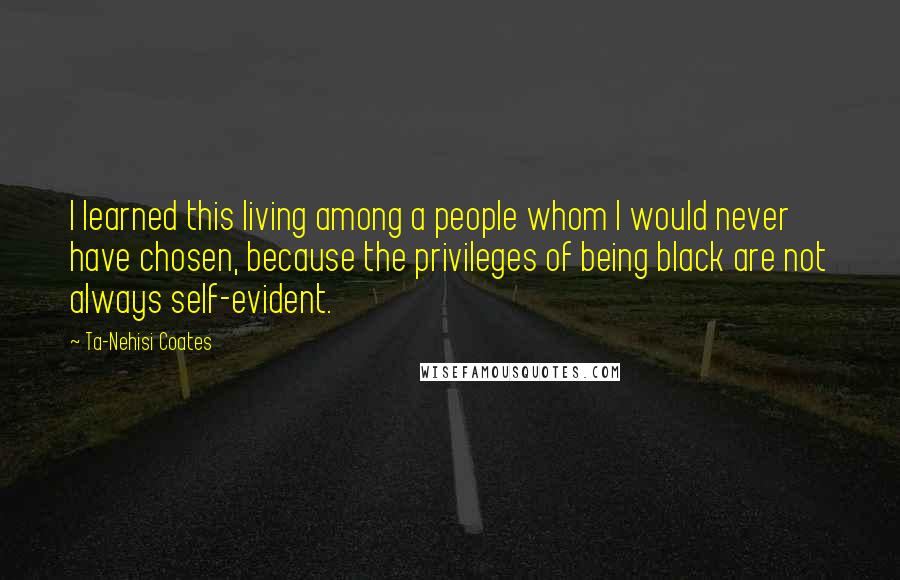 Ta-Nehisi Coates Quotes: I learned this living among a people whom I would never have chosen, because the privileges of being black are not always self-evident.