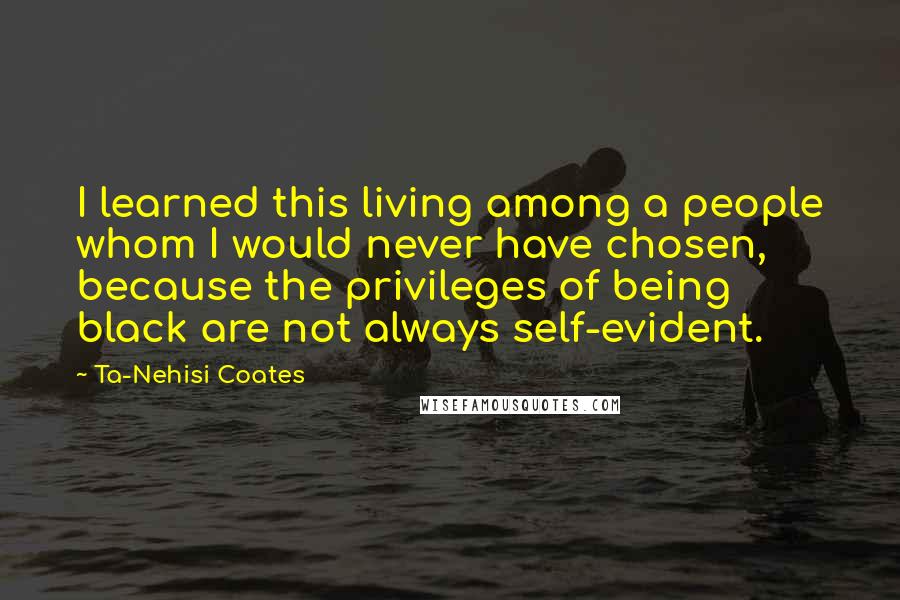 Ta-Nehisi Coates Quotes: I learned this living among a people whom I would never have chosen, because the privileges of being black are not always self-evident.