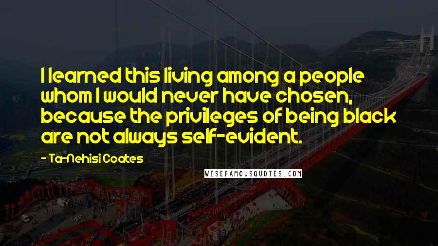 Ta-Nehisi Coates Quotes: I learned this living among a people whom I would never have chosen, because the privileges of being black are not always self-evident.