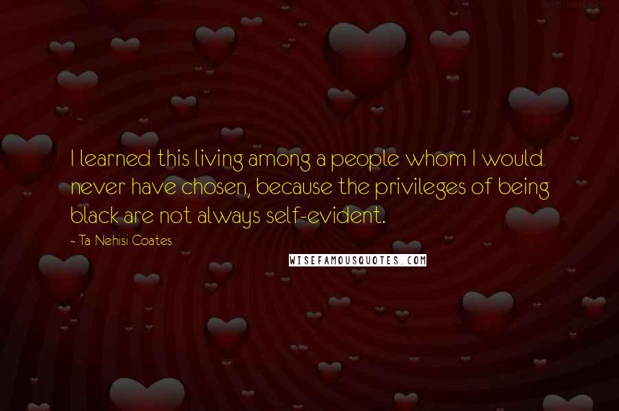 Ta-Nehisi Coates Quotes: I learned this living among a people whom I would never have chosen, because the privileges of being black are not always self-evident.