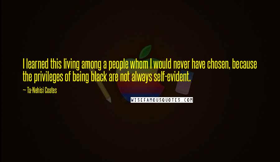 Ta-Nehisi Coates Quotes: I learned this living among a people whom I would never have chosen, because the privileges of being black are not always self-evident.