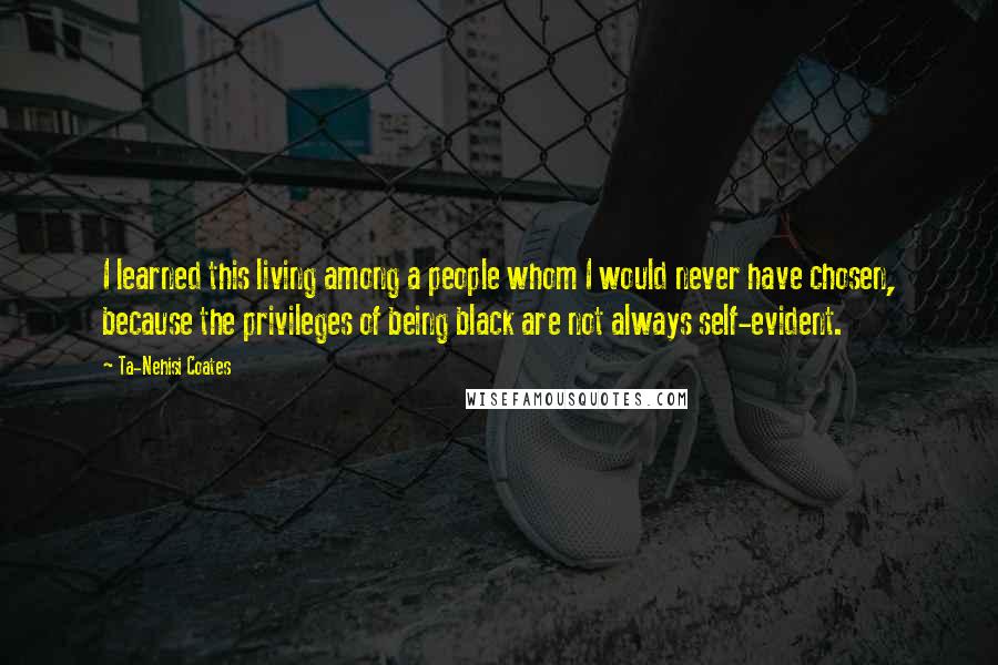 Ta-Nehisi Coates Quotes: I learned this living among a people whom I would never have chosen, because the privileges of being black are not always self-evident.