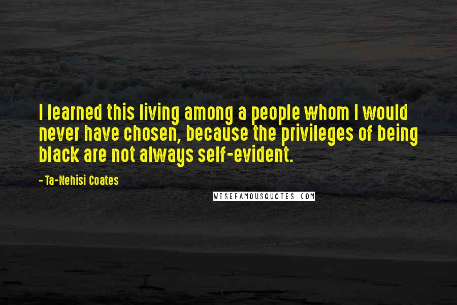 Ta-Nehisi Coates Quotes: I learned this living among a people whom I would never have chosen, because the privileges of being black are not always self-evident.