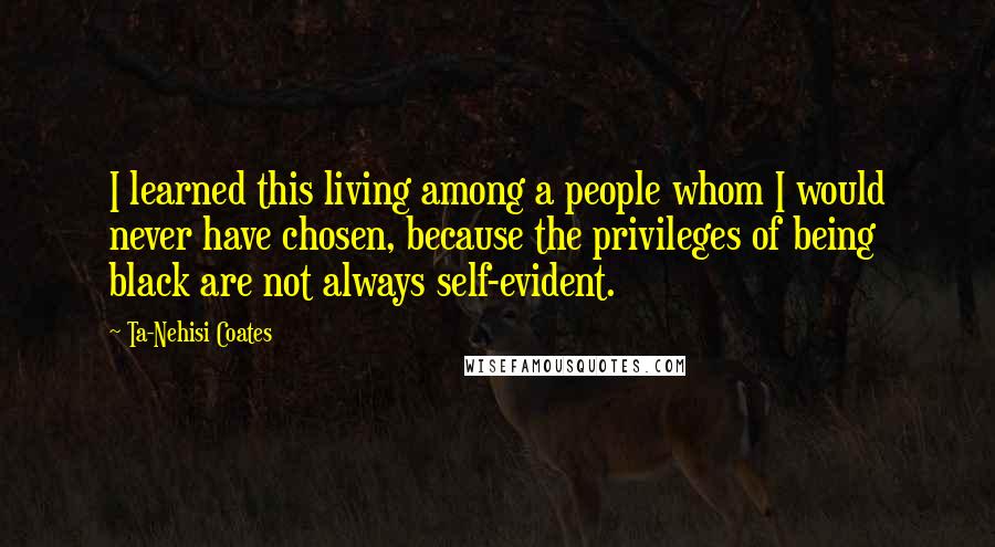 Ta-Nehisi Coates Quotes: I learned this living among a people whom I would never have chosen, because the privileges of being black are not always self-evident.