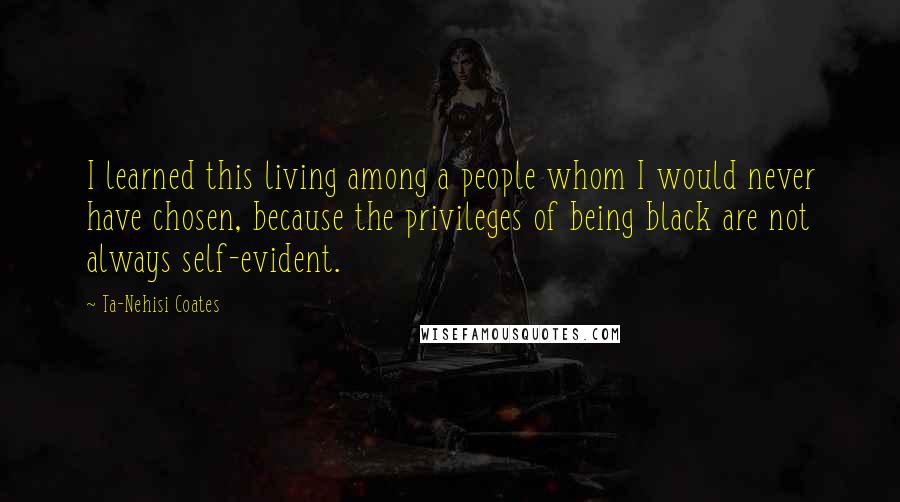 Ta-Nehisi Coates Quotes: I learned this living among a people whom I would never have chosen, because the privileges of being black are not always self-evident.