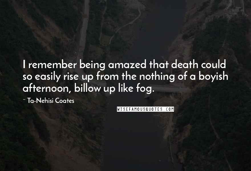 Ta-Nehisi Coates Quotes: I remember being amazed that death could so easily rise up from the nothing of a boyish afternoon, billow up like fog.